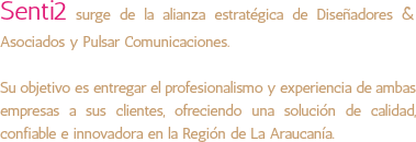 Senti2 surge de la alianza estratégica de Diseñadores & Asociados y Pulsar Comunicaciones. Su objetivo es entregar el profesionalismo y experiencia de ambas empresas a sus clientes, ofreciendo una solución de calidad, confiable e innovadora en la Región de La Araucanía. 