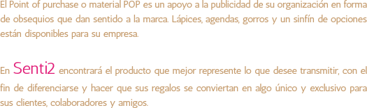 El Point of purchase o material POP es un apoyo a la publicidad de su organización en forma de obsequios que dan sentido a la marca. Lápices, agendas, gorros y un sinfín de opciones están disponibles para su empresa. En Senti2 encontrará el producto que mejor represente lo que desee transmitir, con el fin de diferenciarse y hacer que sus regalos se conviertan en algo único y exclusivo para sus clientes, colaboradores y amigos. 